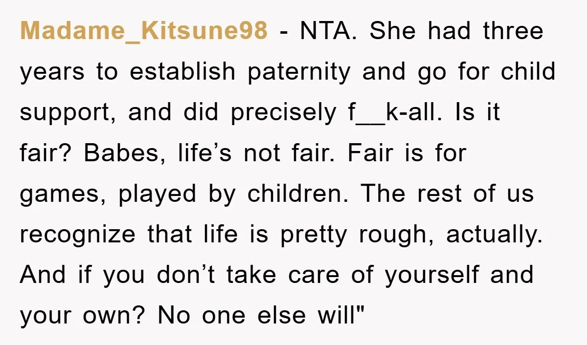 Madame_Kitsune98 − NTA. She had three years to establish paternity and go for child support, and did precisely f__k-all. Is it fair? Babes, life’s not fair. Fair is for games,...
