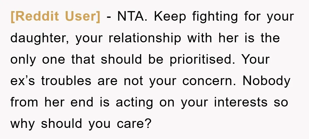 [Reddit User] − NTA. Keep fighting for your daughter, your relationship with her is the only one that should be prioritised. Your ex’s troubles are not your concern. Nobody from...