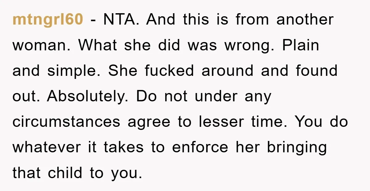 mtngrl60 − NTA. And this is from another woman. What she did was wrong. Plain and simple. She fucked around and found out. Absolutely. Do not under any circumstances agree...