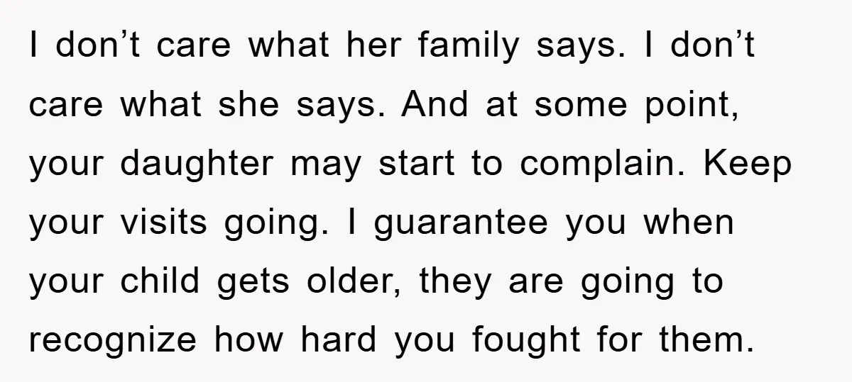 I don’t care what her family says. I don’t care what she says. And at some point, your daughter may start to complain. Keep your visits going. I guarantee you...