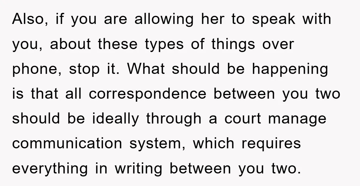 Also, if you are allowing her to speak with you, about these types of things over phone, stop it. What should be happening is that all correspondence between you two...