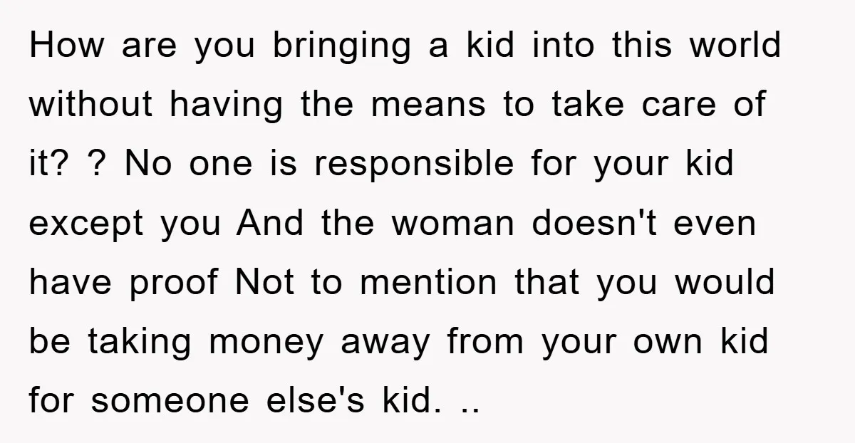 How are you bringing a kid into this world without having the means to take care of it? ? No one is responsible for your kid except you And the...