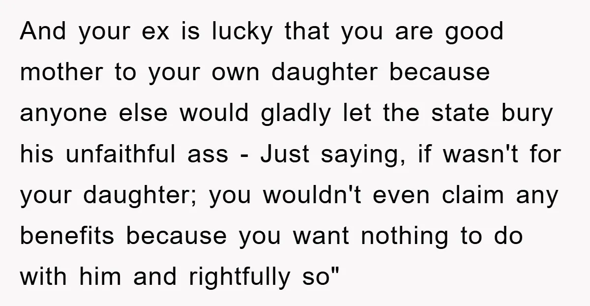 And your ex is lucky that you are good mother to your own daughter because anyone else would gladly let the state bury his unfaithful ass - Just saying, if...