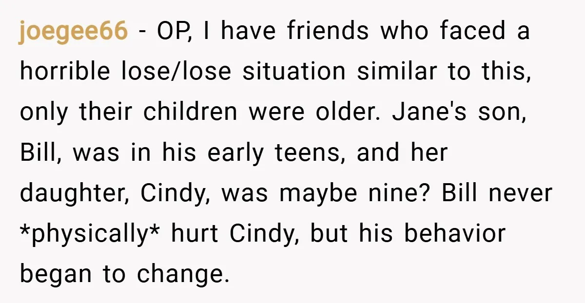 joegee66 − OP, I have friends who faced a horrible lose/lose situation similar to this, only their children were older. Jane's son, Bill, was in his early teens, and her...