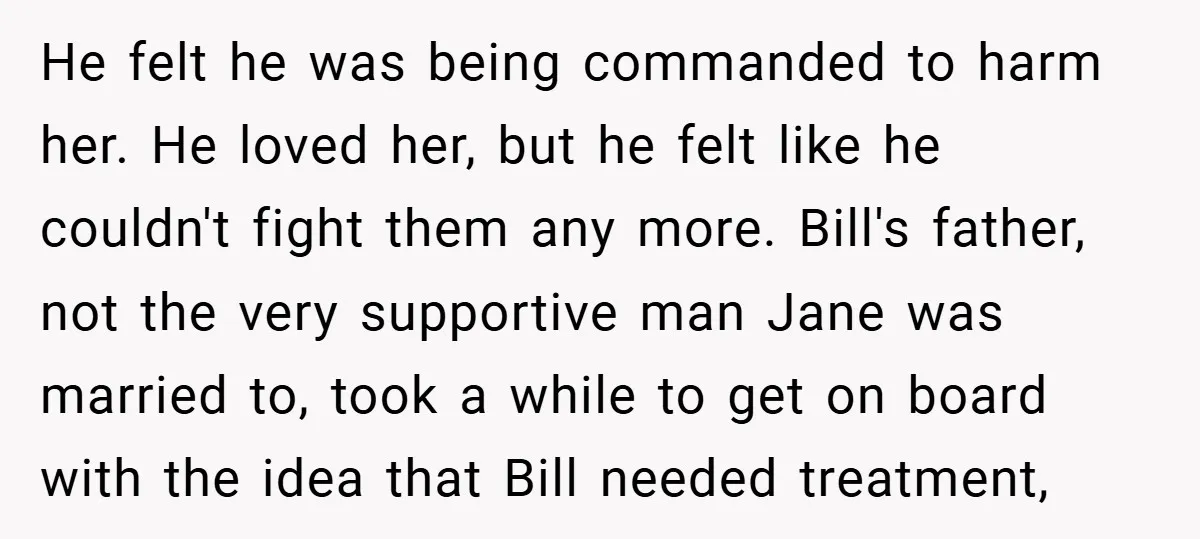 He felt he was being commanded to harm her. He loved her, but he felt like he couldn't fight them any more. Bill's father, not the very supportive man Jane...