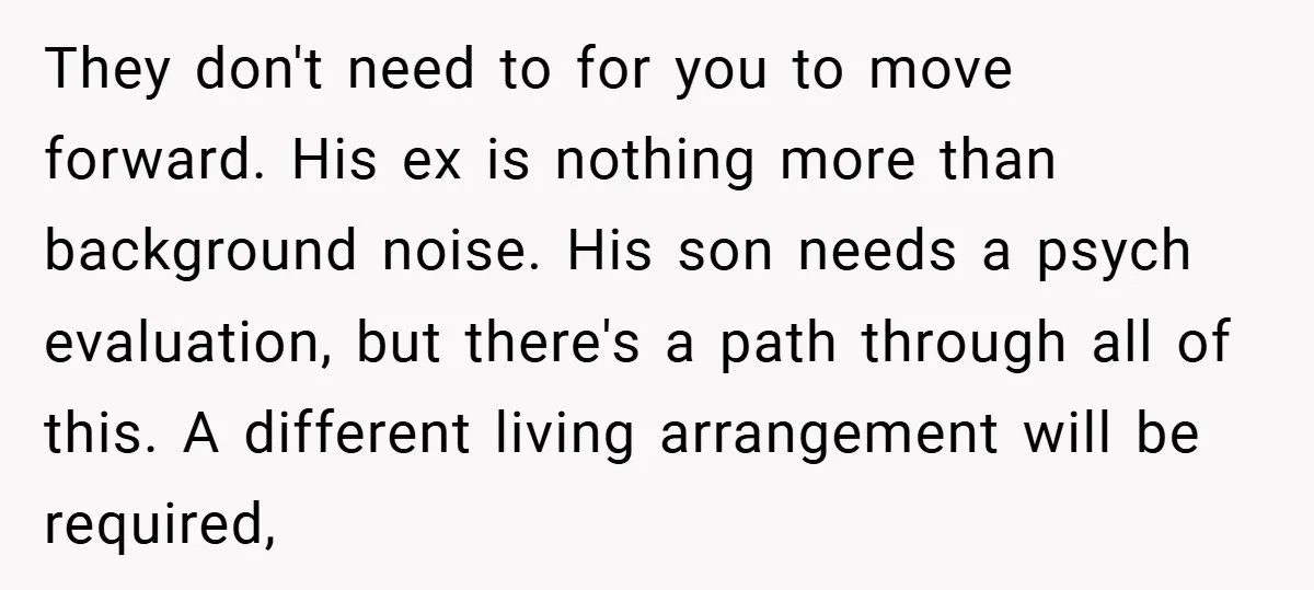 They don't need to for you to move forward. His ex is nothing more than background noise. His son needs a psych evaluation, but there's a path through all of...