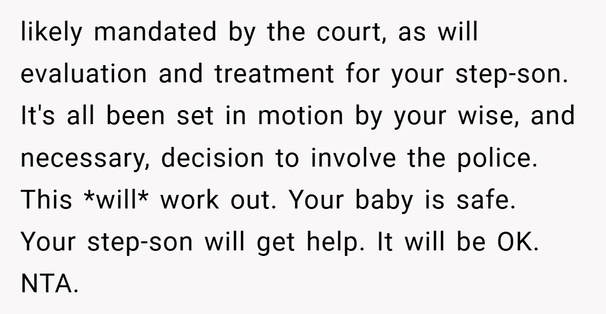 likely mandated by the court, as will evaluation and treatment for your step-son. It's all been set in motion by your wise, and necessary, decision to involve the police. This...