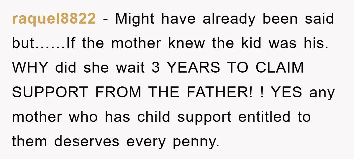 raquel8822 − Might have already been said but……If the mother knew the kid was his. WHY did she wait 3 YEARS TO CLAIM SUPPORT FROM THE FATHER! ! YES any...