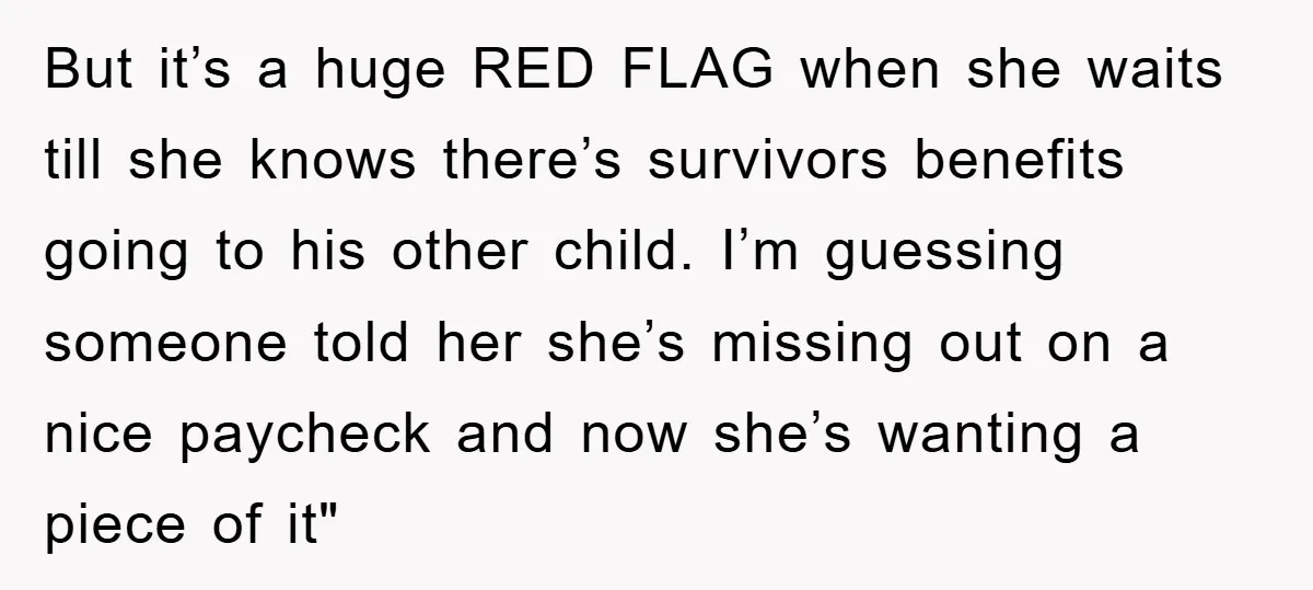 But it’s a huge RED FLAG when she waits till she knows there’s survivors benefits going to his other child. I’m guessing someone told her she’s missing out on a...