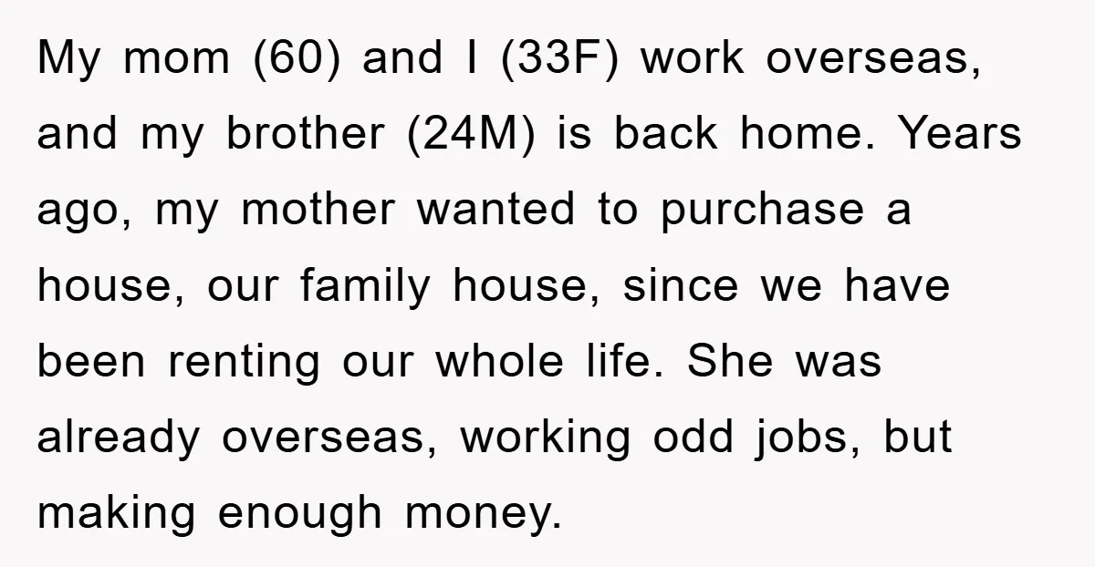My mom (60) and I (33F) work overseas, and my brother (24M) is back home. Years ago, my mother wanted to purchase a house, our family house, since we have...