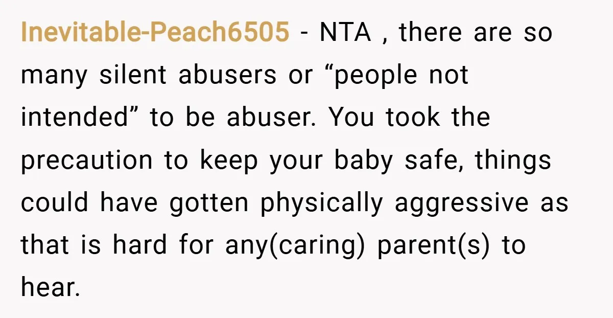 Inevitable-Peach6505 − NTA , there are so many silent abusers or “people not intended” to be abuser. You took the precaution to keep your baby safe, things could have gotten...