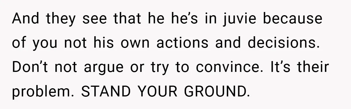 And they see that he he’s in juvie because of you not his own actions and decisions. Don’t not argue or try to convince. It’s their problem. STAND YOUR GROUND.