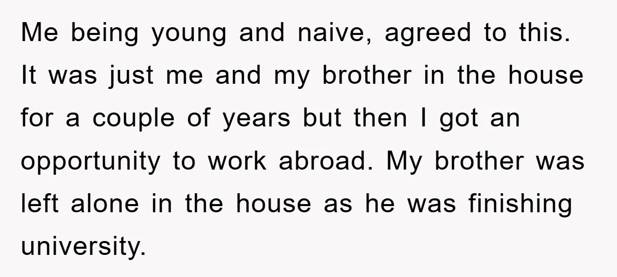 Me being young and naive, agreed to this. It was just me and my brother in the house for a couple of years but then I got an opportunity to...