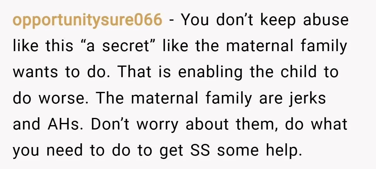 opportunitysure066 − You don’t keep abuse like this “a secret” like the maternal family wants to do. That is enabling the child to do worse. The maternal family are jerks...