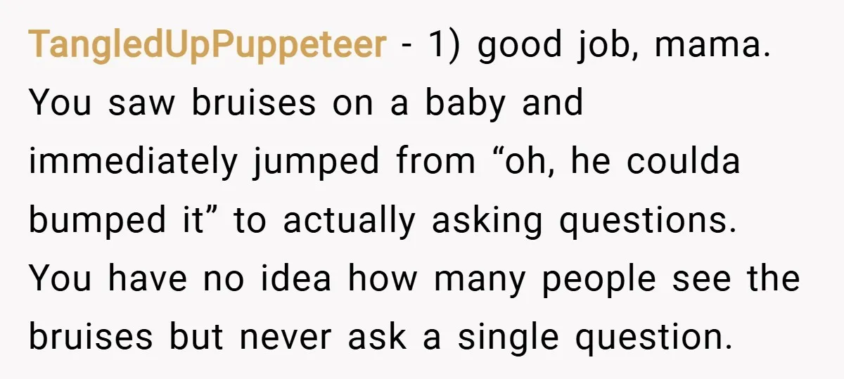 TangledUpPuppeteer − 1) good job, mama. You saw bruises on a baby and immediately jumped from “oh, he coulda bumped it” to actually asking questions. You have no idea how...