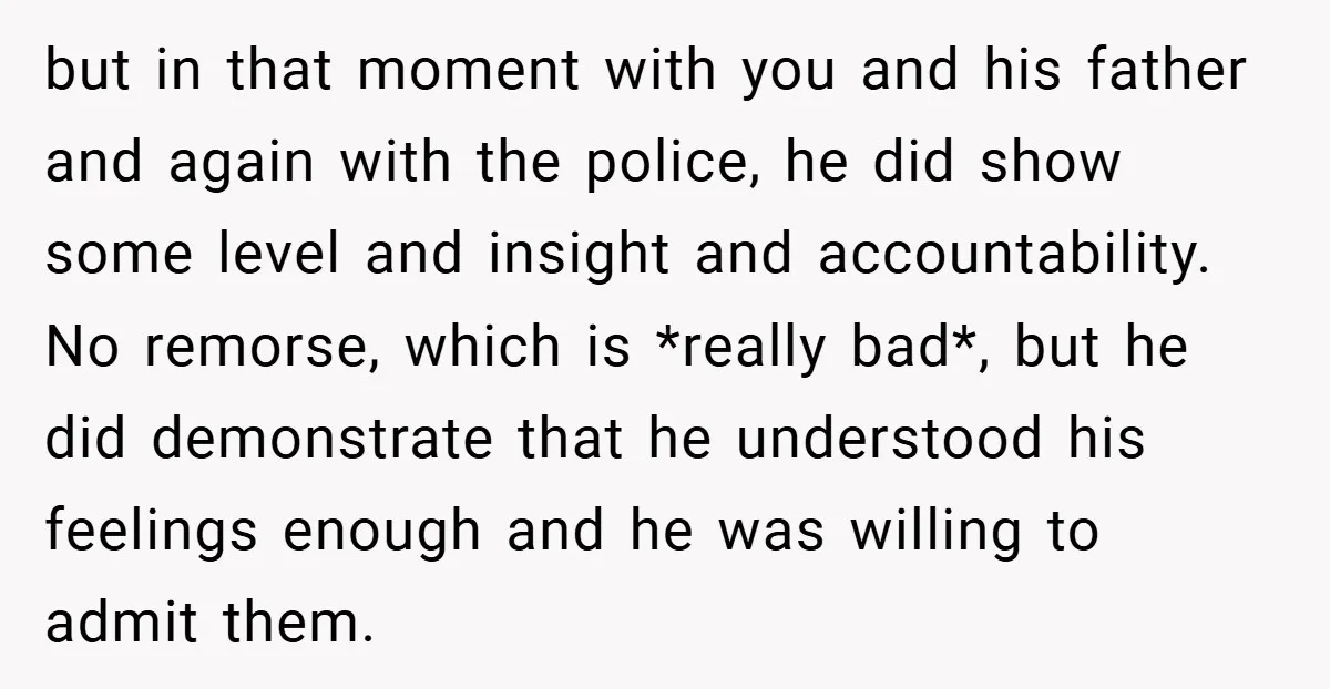 but in that moment with you and his father and again with the police, he did show some level and insight and accountability. No remorse, which is *really bad*, but...