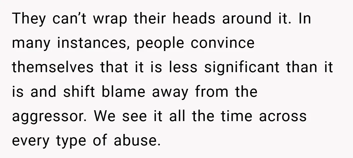 They can’t wrap their heads around it. In many instances, people convince themselves that it is less significant than it is and shift blame away from the aggressor. We see...