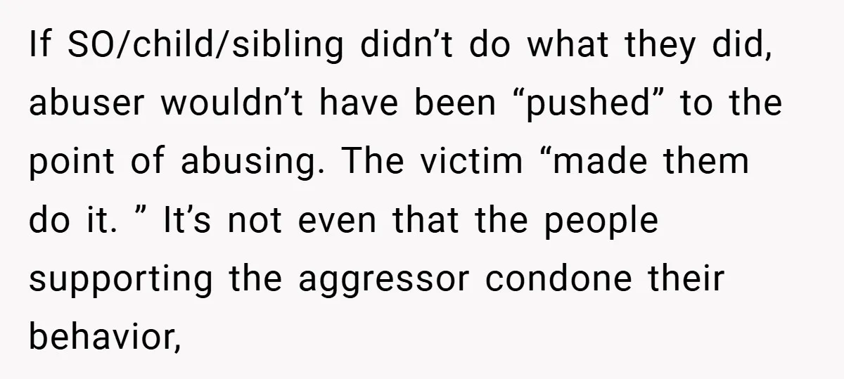 If SO/child/sibling didn’t do what they did, abuser wouldn’t have been “pushed” to the point of abusing. The victim “made them do it. ” It’s not even that the people...