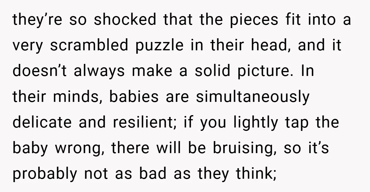 they’re so shocked that the pieces fit into a very scrambled puzzle in their head, and it doesn’t always make a solid picture. In their minds, babies are simultaneously delicate...