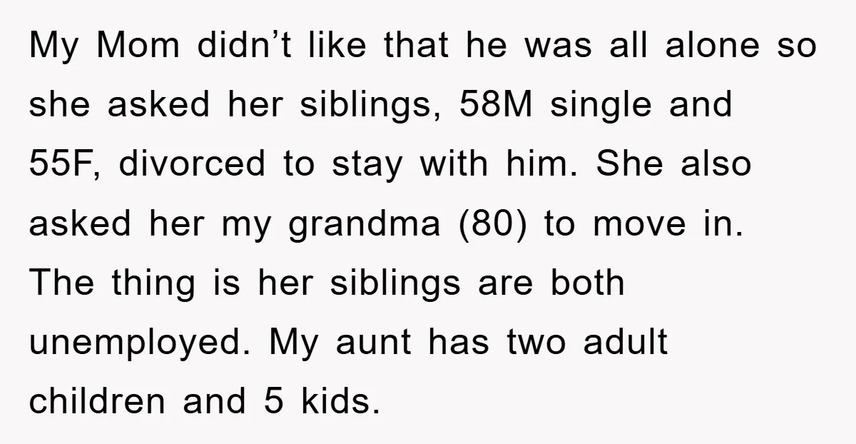 My Mom didn’t like that he was all alone so she asked her siblings, 58M single and 55F, divorced to stay with him. She also asked her my grandma (80)...