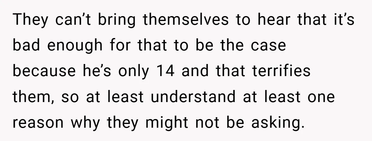They can’t bring themselves to hear that it’s bad enough for that to be the case because he’s only 14 and that terrifies them, so at least understand at least...