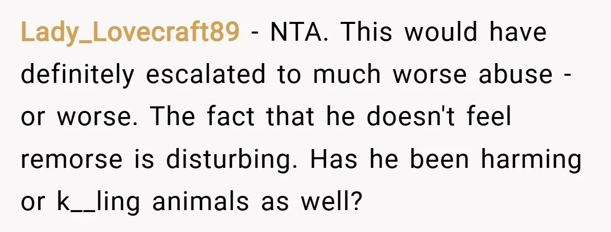 Lady_Lovecraft89 − NTA. This would have definitely escalated to much worse abuse - or worse. The fact that he doesn't feel remorse is disturbing. Has he been harming or k__ling...