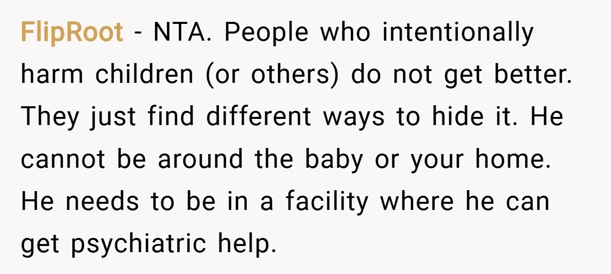 FlipRoot − NTA. People who intentionally harm children (or others) do not get better. They just find different ways to hide it. He cannot be around the baby or your...