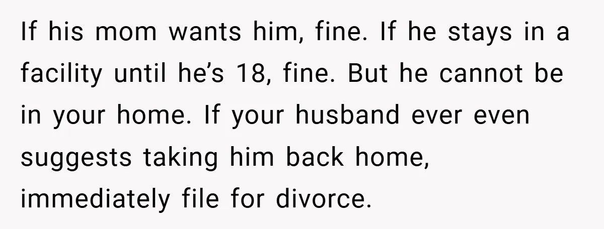 If his mom wants him, fine. If he stays in a facility until he’s 18, fine. But he cannot be in your home. If your husband ever even suggests taking...