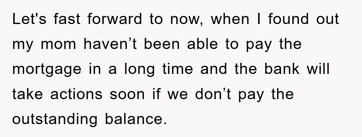 Let's fast forward to now, when I found out my mom haven’t been able to pay the mortgage in a long time and the bank will take actions soon if...