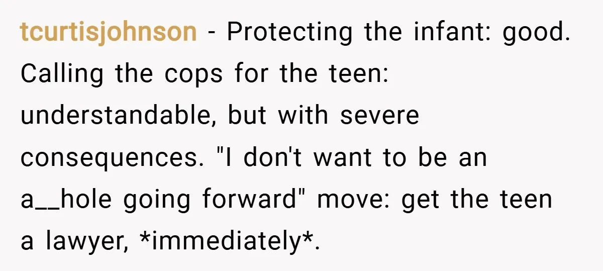 tcurtisjohnson − Protecting the infant: good. Calling the cops for the teen: understandable, but with severe consequences. "I don't want to be an a__hole going forward" move: get the teen...