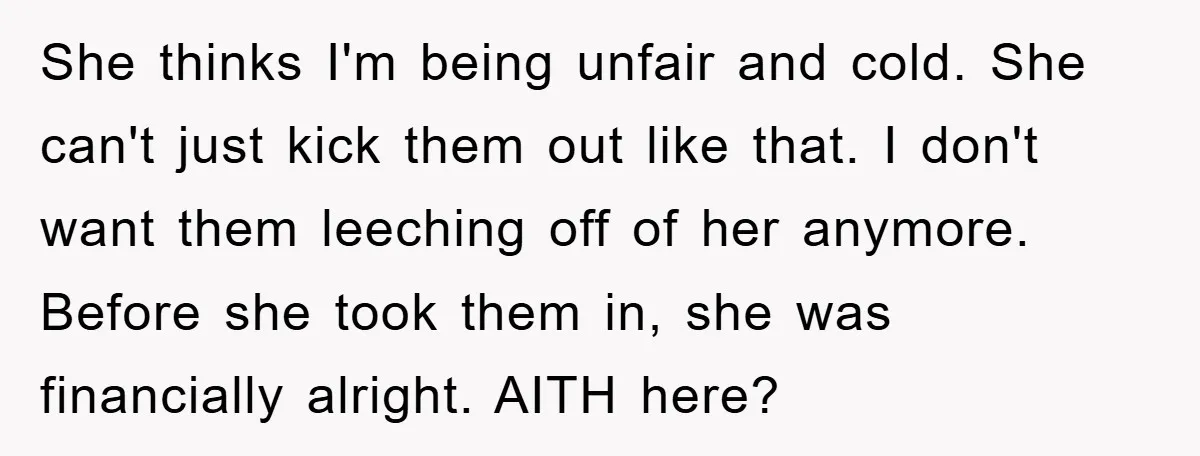 She thinks I'm being unfair and cold. She can't just kick them out like that. I don't want them leeching off of her anymore. Before she took them in, she...