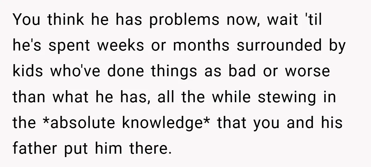 You think he has problems now, wait 'til he's spent weeks or months surrounded by kids who've done things as bad or worse than what he has, all the while...