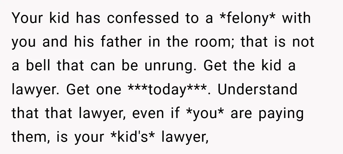 Your kid has confessed to a *felony* with you and his father in the room; that is not a bell that can be unrung. Get the kid a lawyer. Get...
