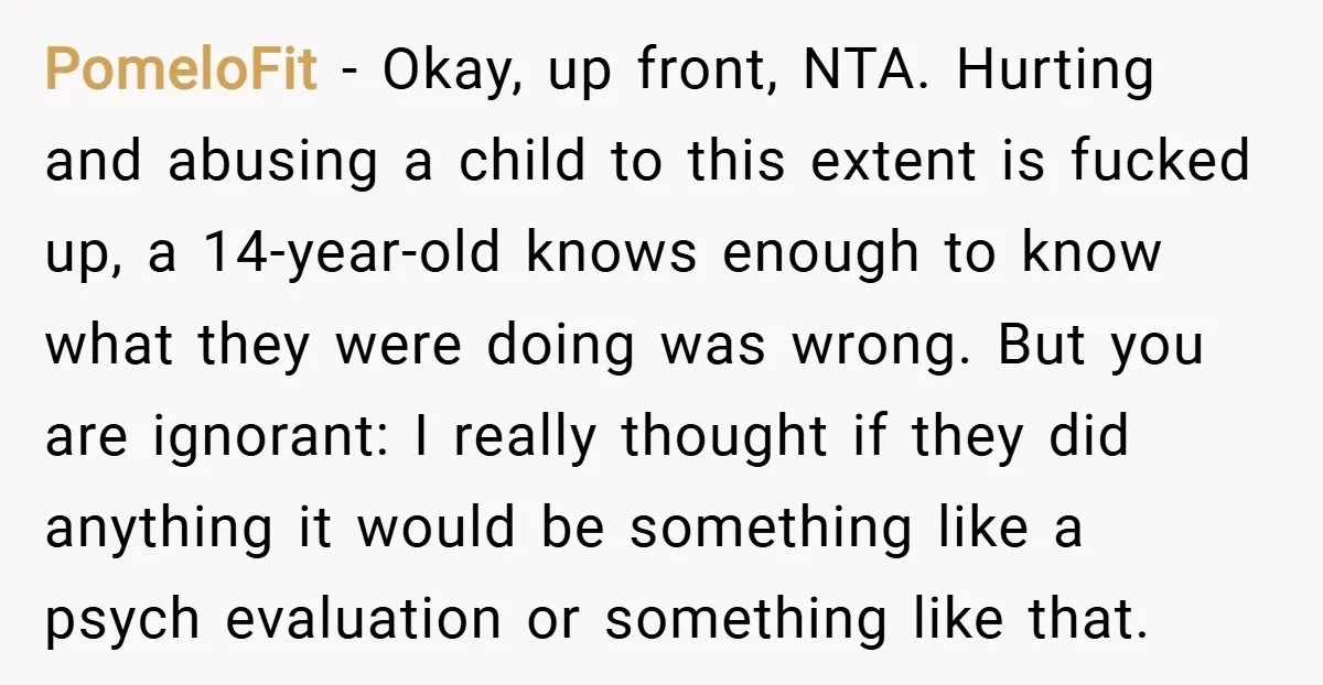 PomeloFit − Okay, up front, NTA. Hurting and abusing a child to this extent is fucked up, a 14-year-old knows enough to know what they were doing was wrong. But...