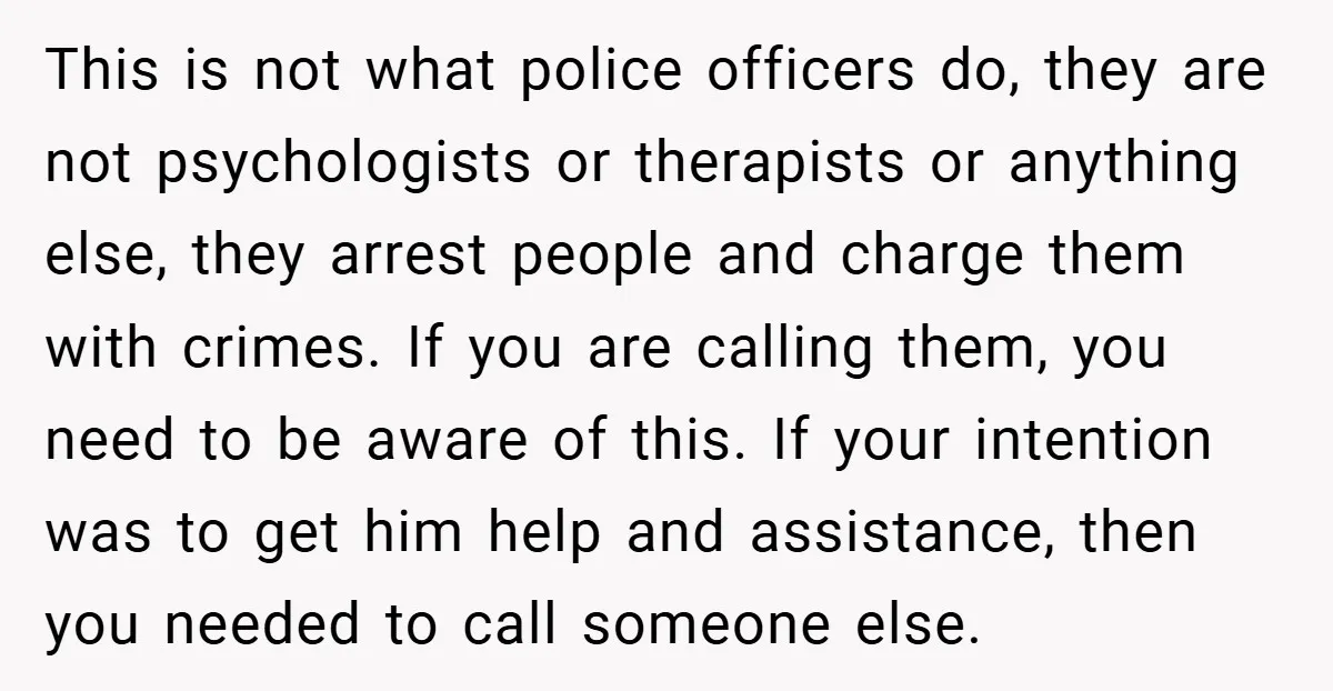 This is not what police officers do, they are not psychologists or therapists or anything else, they arrest people and charge them with crimes. If you are calling them, you...