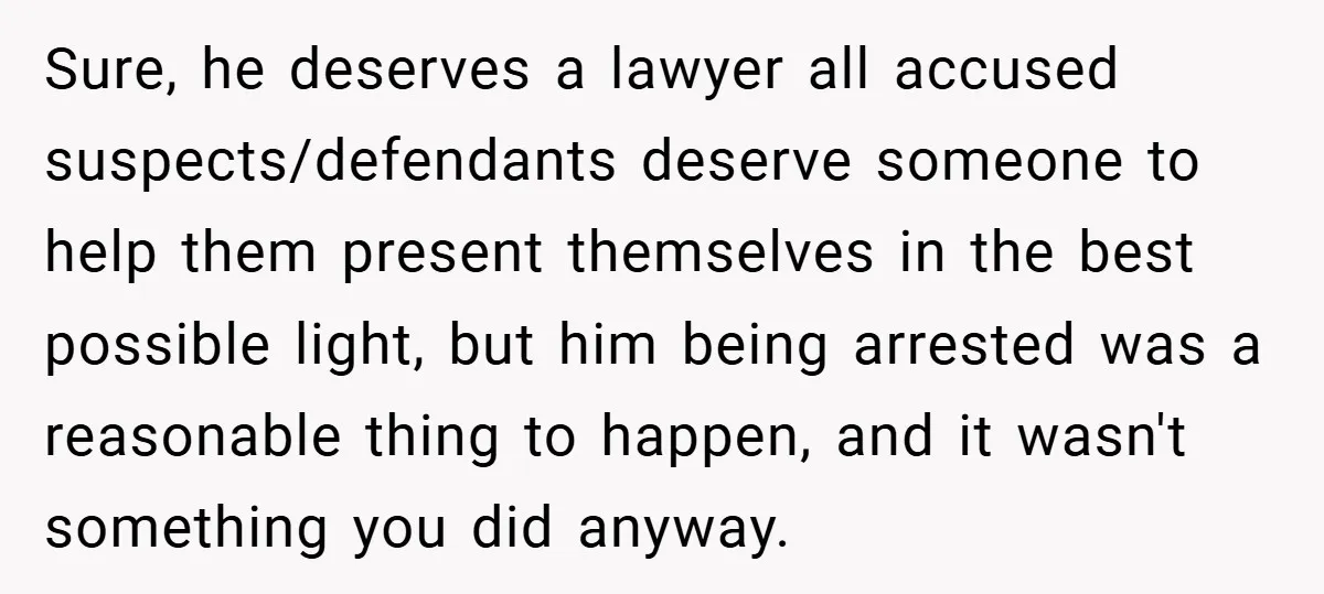 Sure, he deserves a lawyer all accused suspects/defendants deserve someone to help them present themselves in the best possible light, but him being arrested was a reasonable thing to happen,...