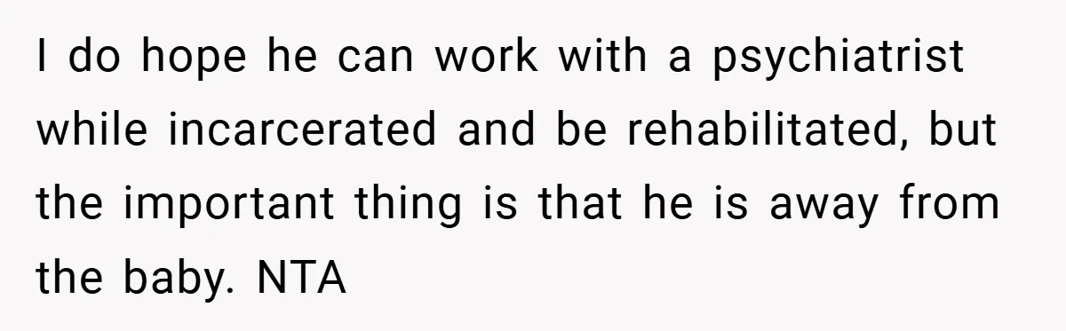 I do hope he can work with a psychiatrist while incarcerated and be rehabilitated, but the important thing is that he is away from the baby. NTA