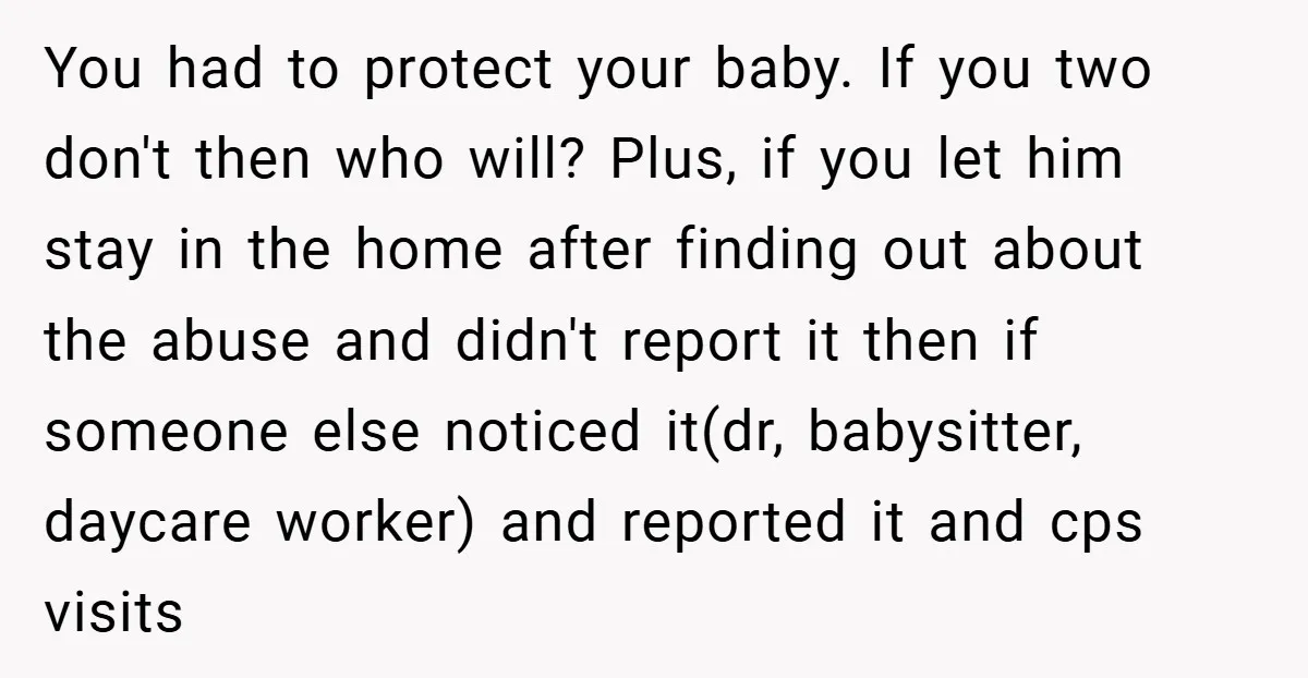 You had to protect your baby. If you two don't then who will? Plus, if you let him stay in the home after finding out about the abuse and didn't...