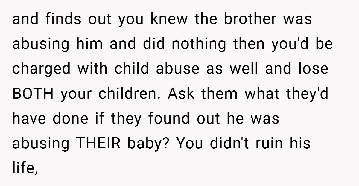 and finds out you knew the brother was abusing him and did nothing then you'd be charged with child abuse as well and lose BOTH your children. Ask them what...