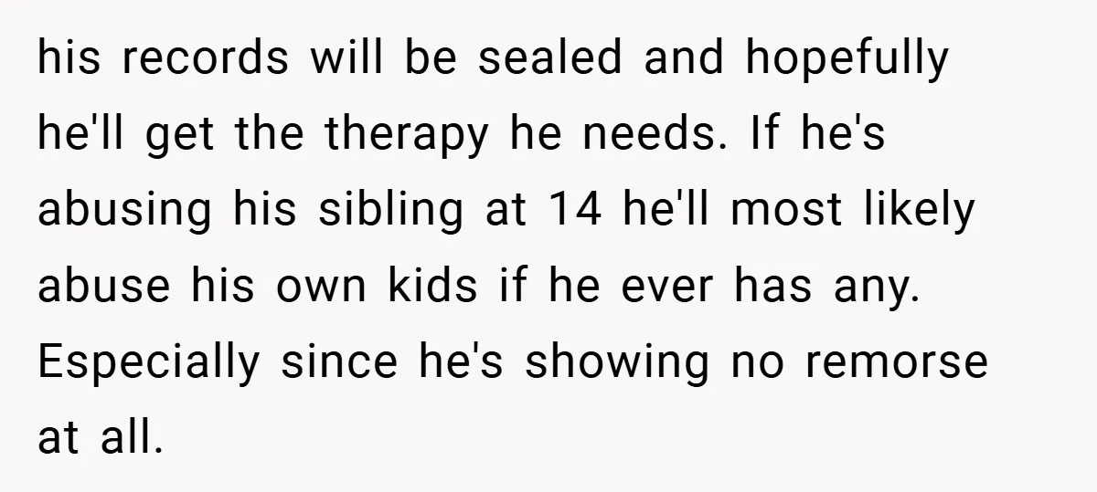 his records will be sealed and hopefully he'll get the therapy he needs. If he's abusing his sibling at 14 he'll most likely abuse his own kids if he ever...