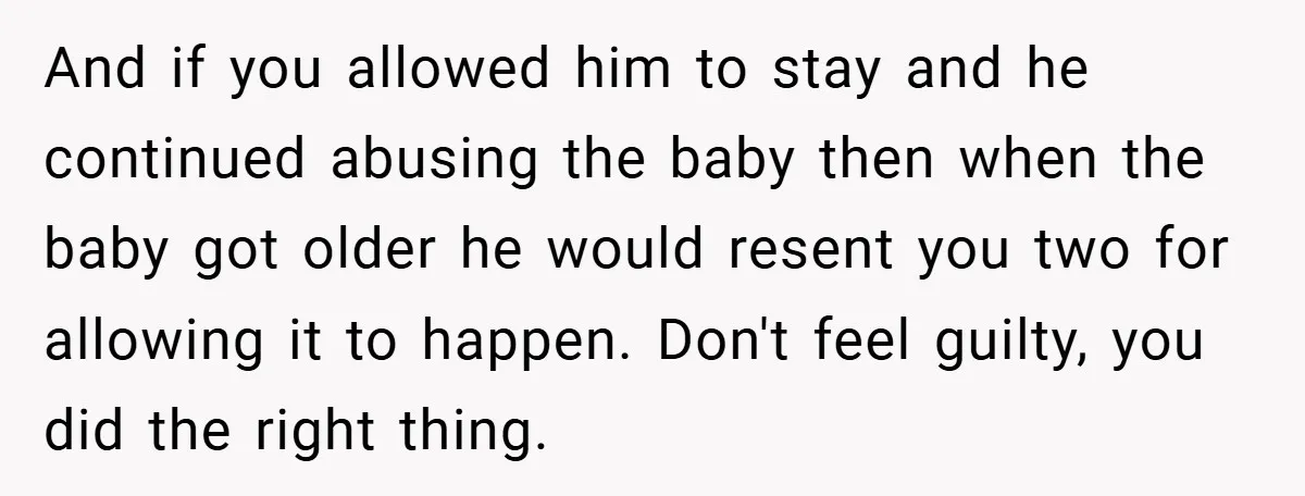 And if you allowed him to stay and he continued abusing the baby then when the baby got older he would resent you two for allowing it to happen. Don't...