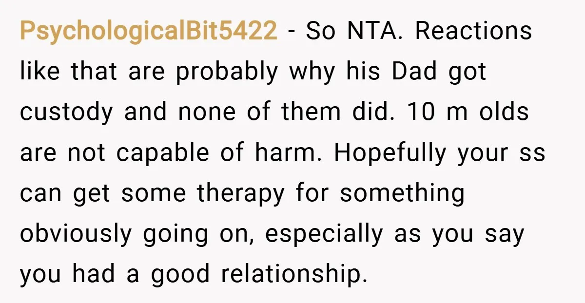 PsychologicalBit5422 − So NTA. Reactions like that are probably why his Dad got custody and none of them did. 10 m olds are not capable of harm. Hopefully your ss...