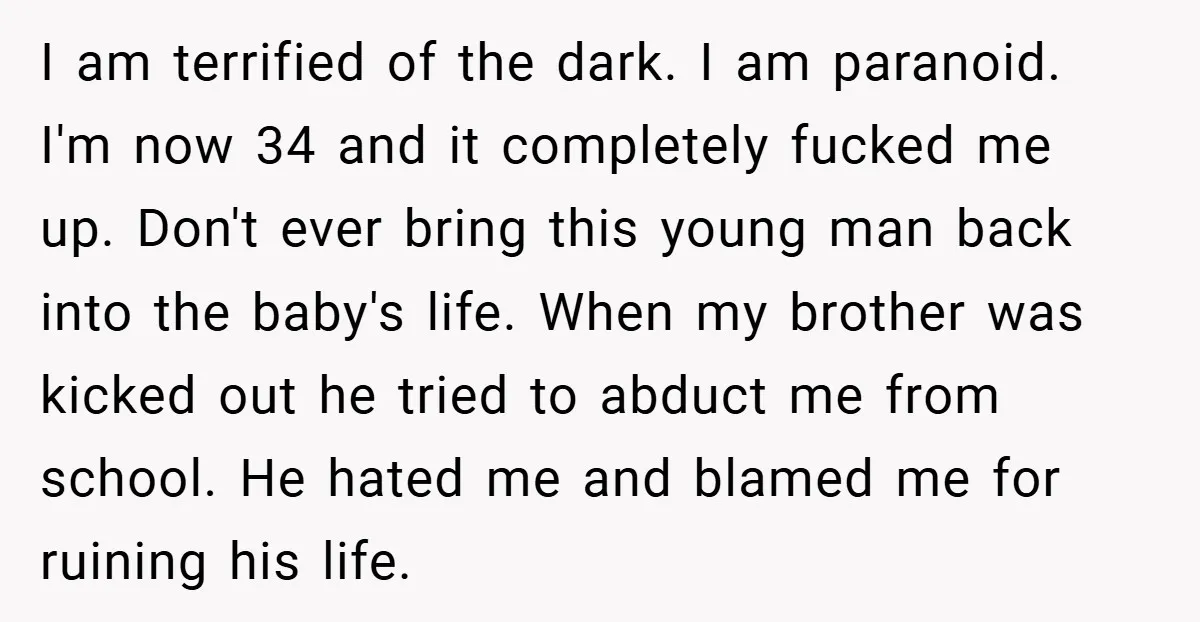 I am terrified of the dark. I am paranoid. I'm now 34 and it completely fucked me up. Don't ever bring this young man back into the baby's life. When...
