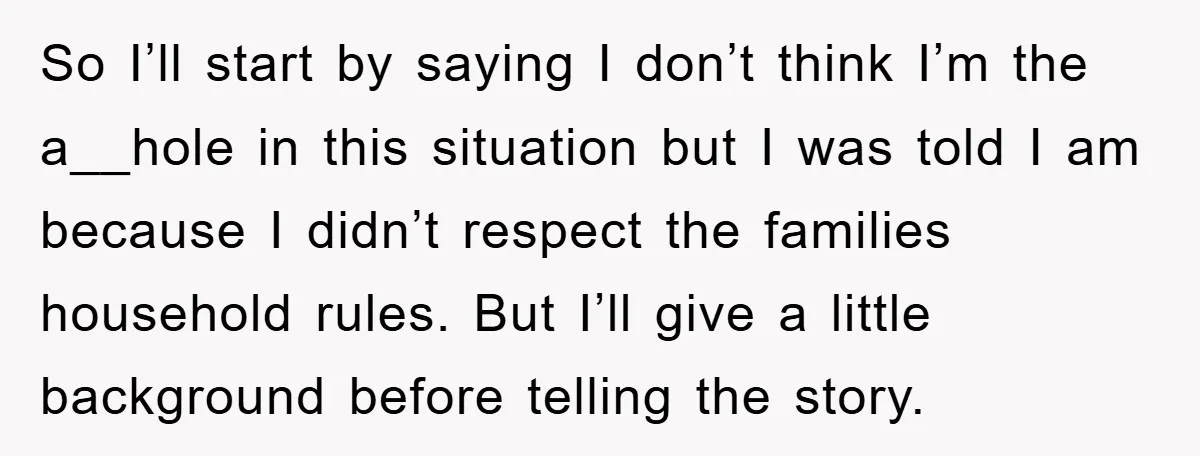So I’ll start by saying I don’t think I’m the a__hole in this situation but I was told I am because I didn’t respect the families household rules. But I’ll...