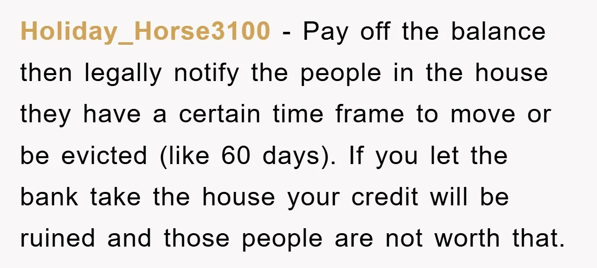 Holiday_Horse3100 − Pay off the balance then legally notify the people in the house they have a certain time frame to move or be evicted (like 60 days). If you...