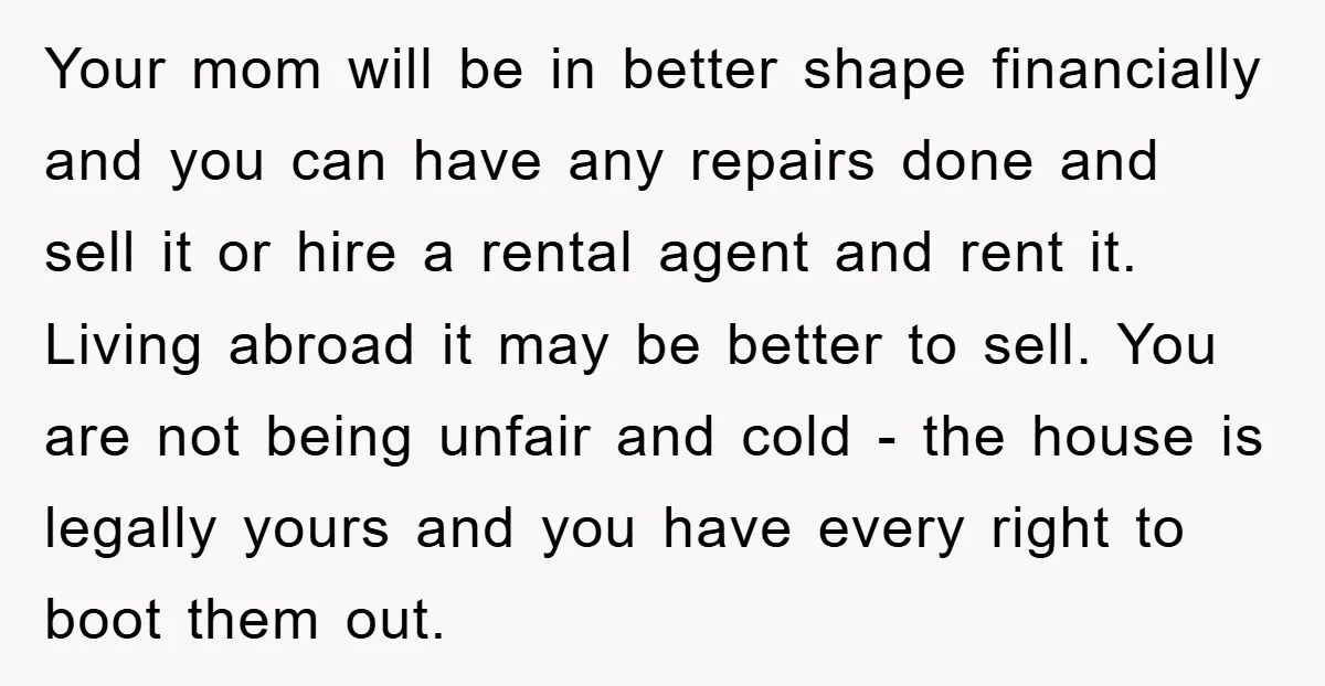 Your mom will be in better shape financially and you can have any repairs done and sell it or hire a rental agent and rent it. Living abroad it may...