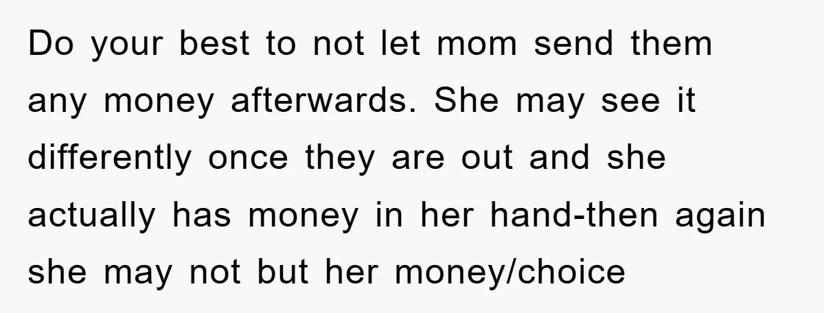 Do your best to not let mom send them any money afterwards. She may see it differently once they are out and she actually has money in her hand-then again...