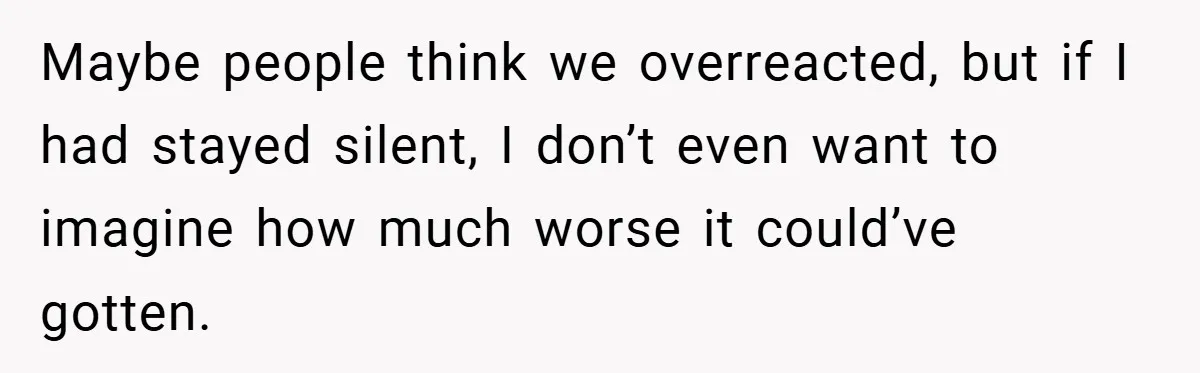 Maybe people think we overreacted, but if I had stayed silent, I don’t even want to imagine how much worse it could’ve gotten.