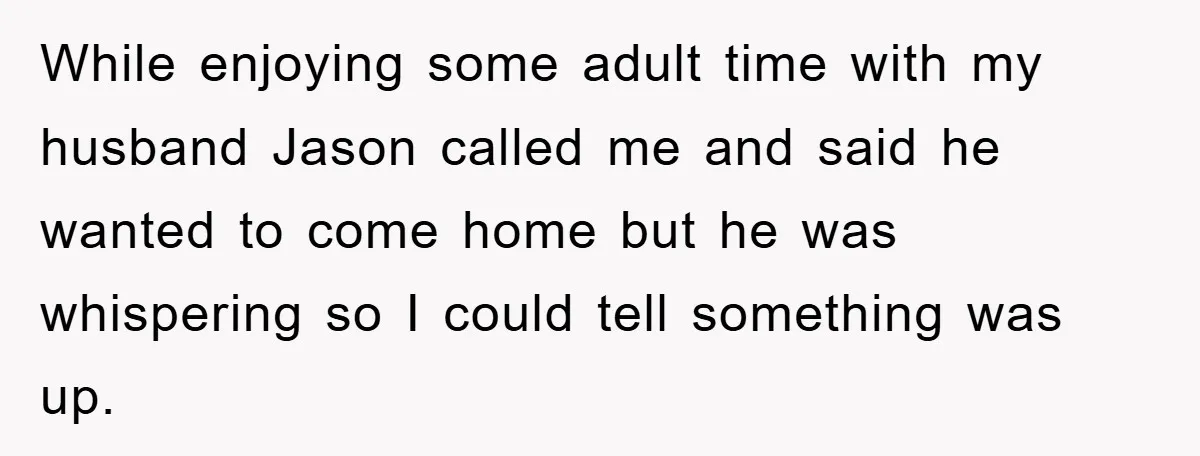 While enjoying some adult time with my husband Jason called me and said he wanted to come home but he was whispering so I could tell something was up.