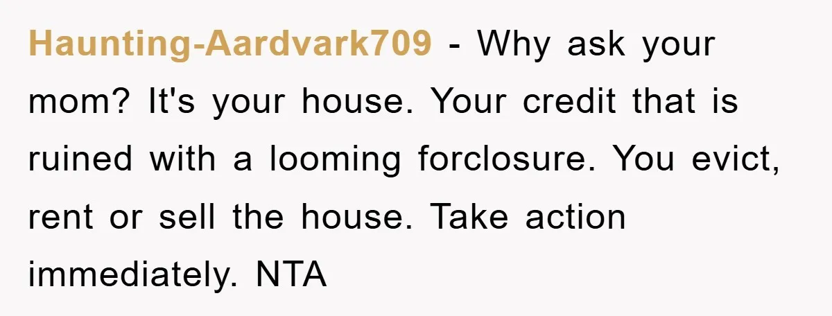Haunting-Aardvark709 − Why ask your mom? It's your house. Your credit that is ruined with a looming forclosure. You evict, rent or sell the house. Take action immediately. NTA